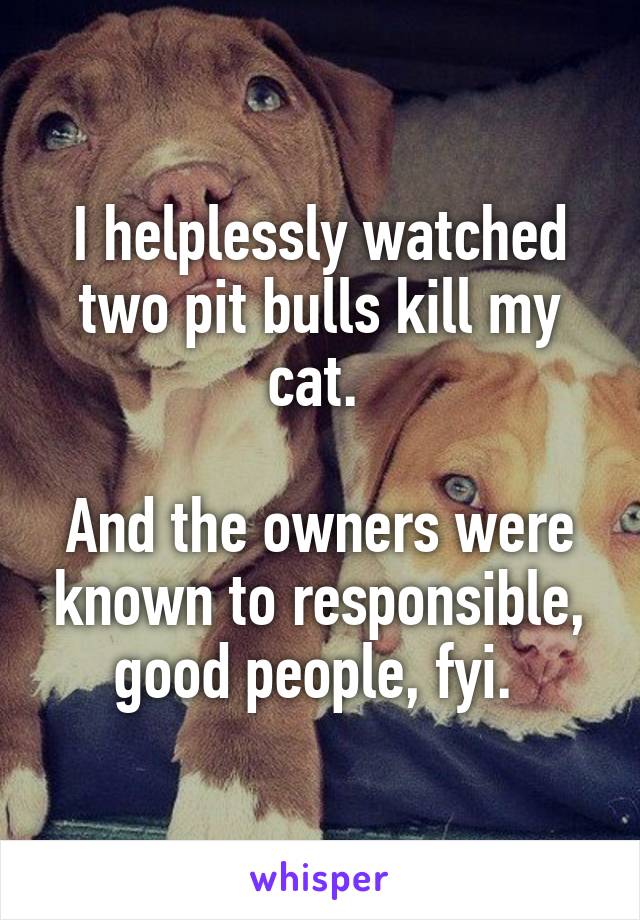 I helplessly watched two pit bulls kill my cat. 

And the owners were known to responsible, good people, fyi. 