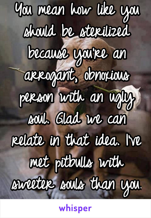 You mean how like you should be sterilized because you're an arrogant, obnoxious person with an ugly soul. Glad we can relate in that idea. I've met pitbulls with sweeter souls than you. 