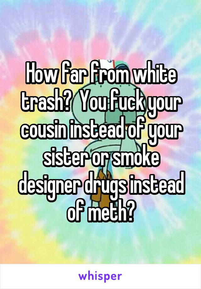 How far from white trash?  You fuck your cousin instead of your sister or smoke designer drugs instead of meth?