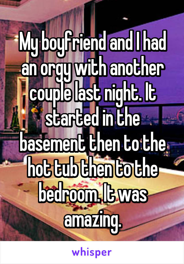 My boyfriend and I had an orgy with another couple last night. It started in the basement then to the hot tub then to the bedroom. It was amazing.