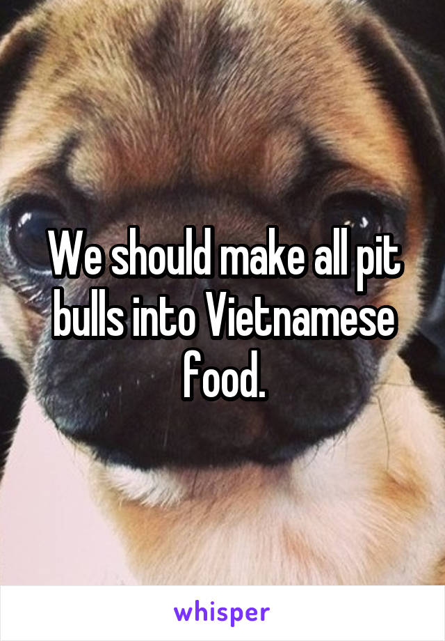 We should make all pit bulls into Vietnamese food.