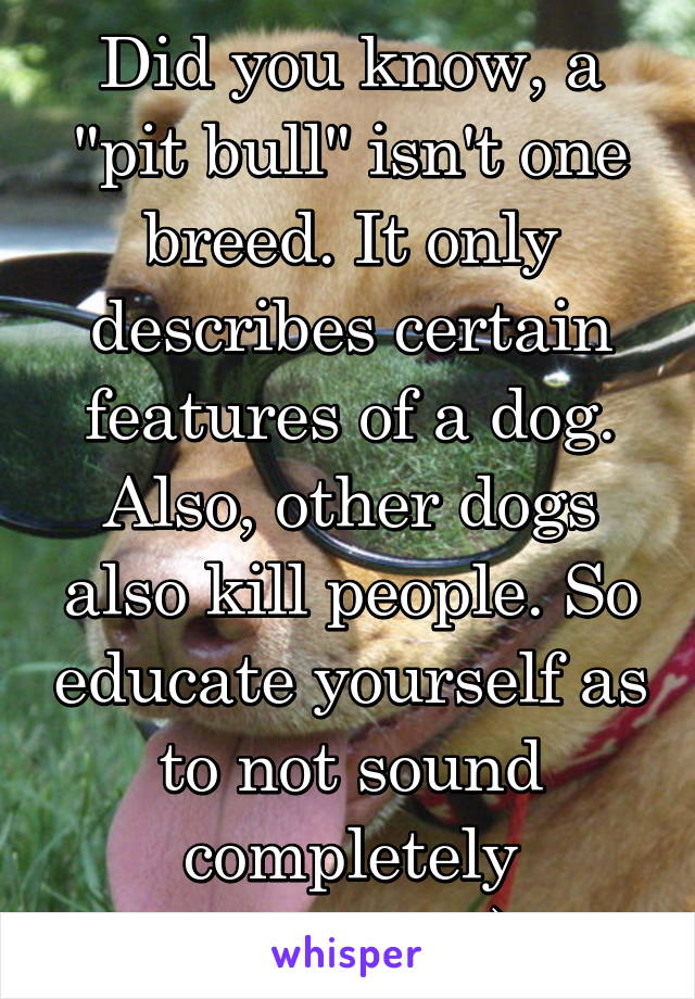 Did you know, a "pit bull" isn't one breed. It only describes certain features of a dog. Also, other dogs also kill people. So educate yourself as to not sound completely retarded :)