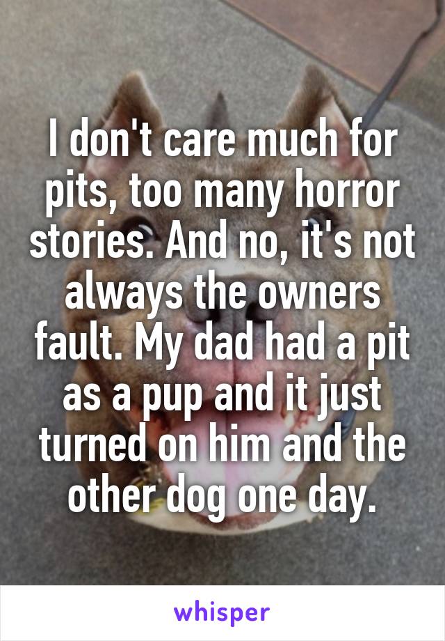 I don't care much for pits, too many horror stories. And no, it's not always the owners fault. My dad had a pit as a pup and it just turned on him and the other dog one day.