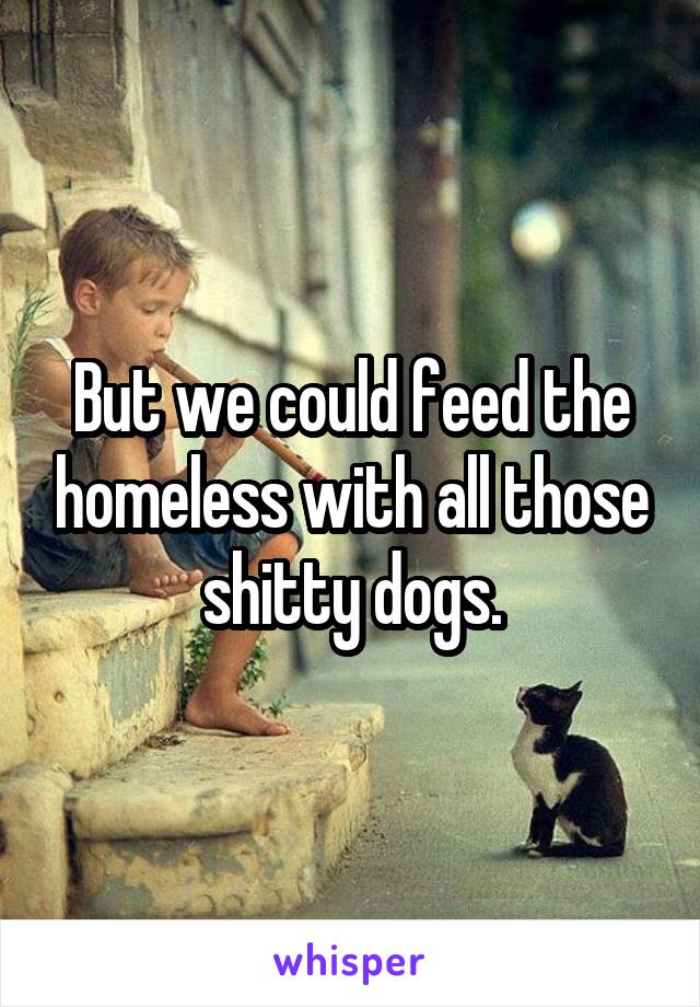 But we could feed the homeless with all those shitty dogs.