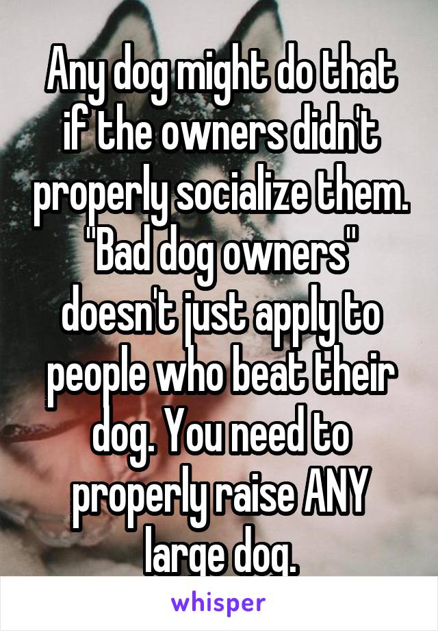 Any dog might do that if the owners didn't properly socialize them. "Bad dog owners" doesn't just apply to people who beat their dog. You need to properly raise ANY large dog.