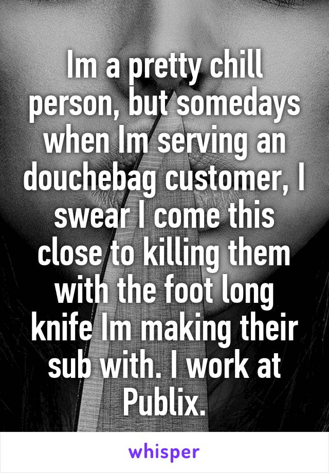 Im a pretty chill person, but somedays when Im serving an douchebag customer, I swear I come this close to killing them with the foot long knife Im making their sub with. I work at Publix.