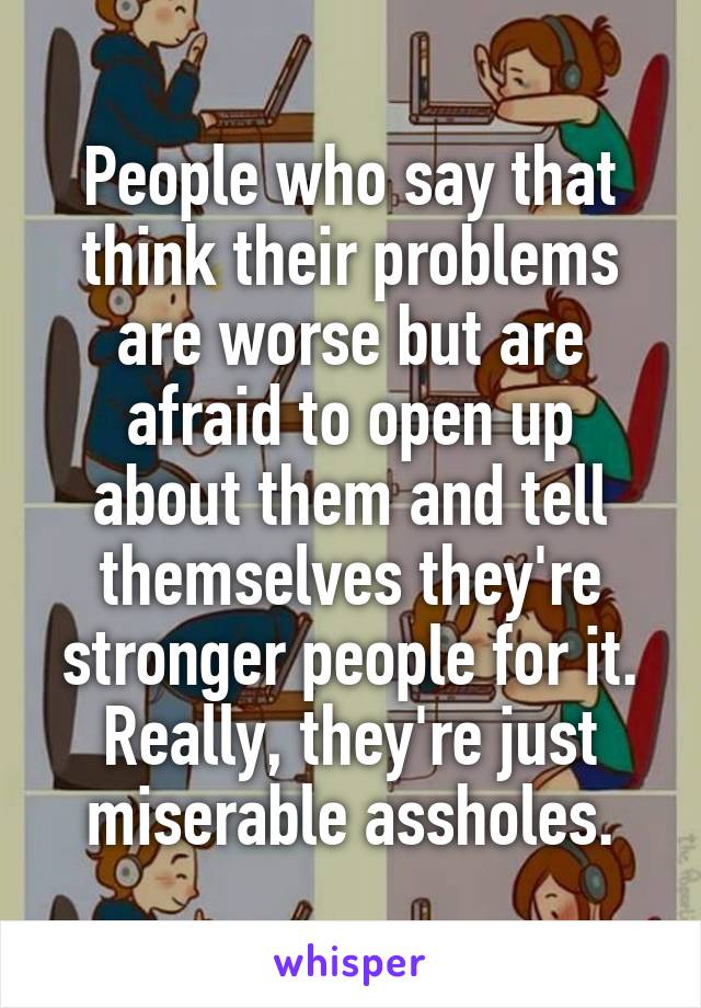 People who say that think their problems are worse but are afraid to open up about them and tell themselves they're stronger people for it. Really, they're just miserable assholes.