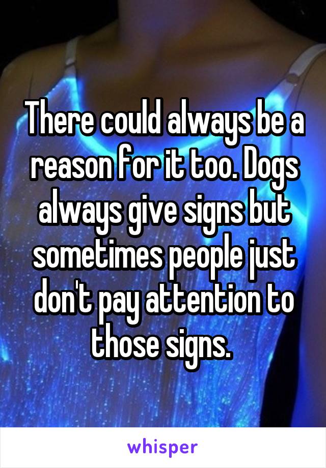 There could always be a reason for it too. Dogs always give signs but sometimes people just don't pay attention to those signs. 