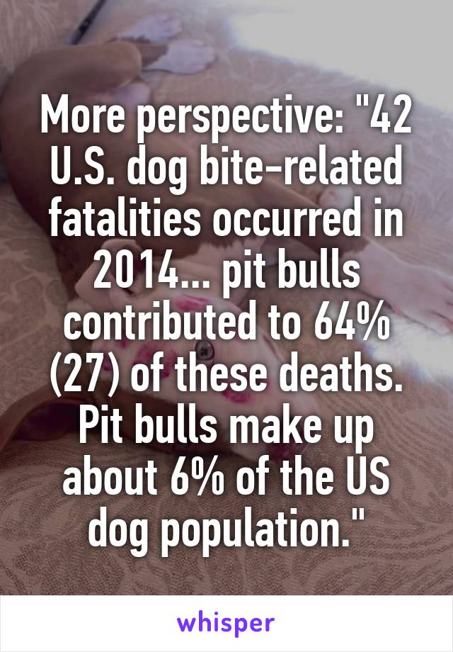 More perspective: "42 U.S. dog bite-related fatalities occurred in 2014... pit bulls contributed to 64% (27) of these deaths. Pit bulls make up about 6% of the US dog population."