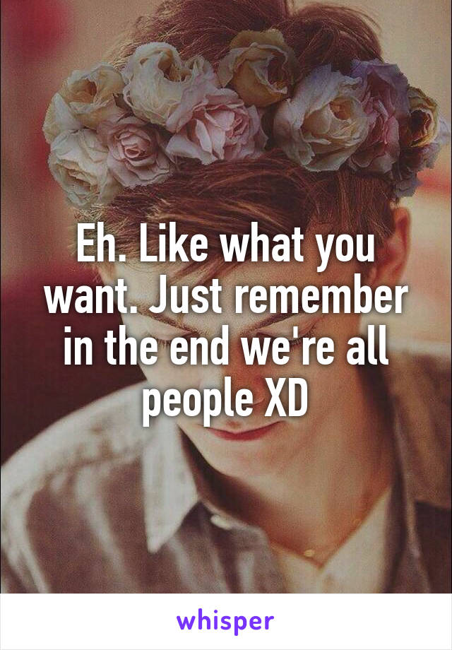 Eh. Like what you want. Just remember in the end we're all people XD