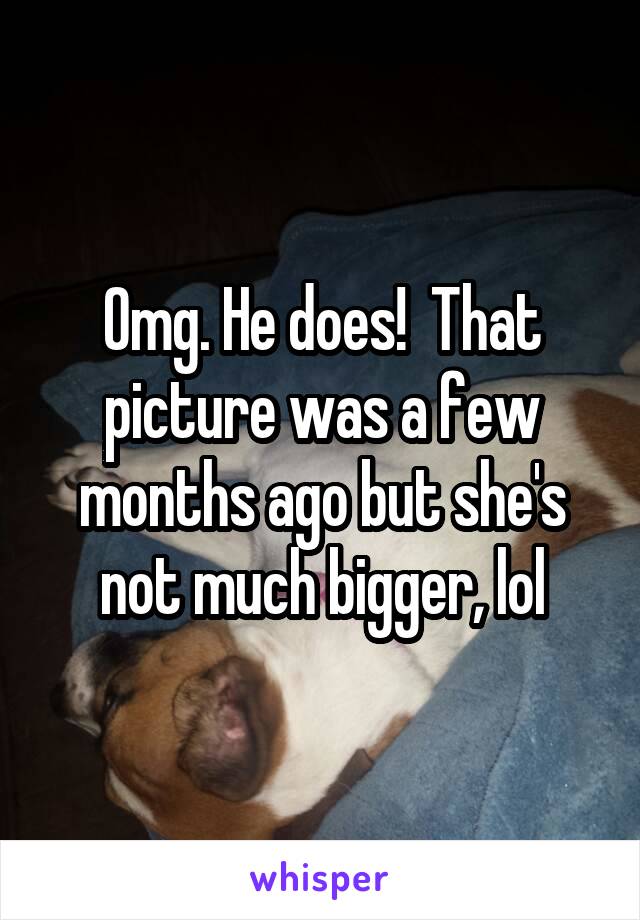 Omg. He does!  That picture was a few months ago but she's not much bigger, lol