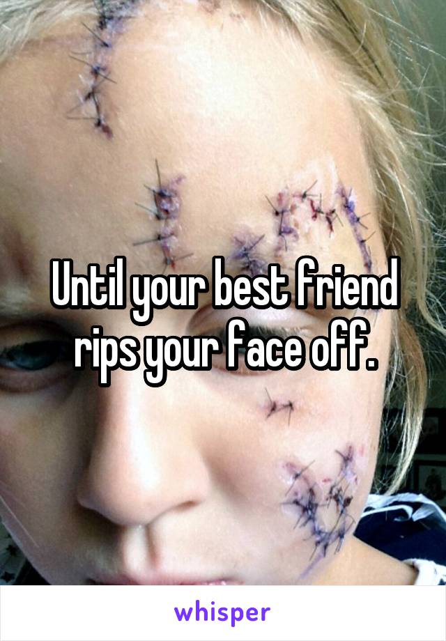 Until your best friend rips your face off.