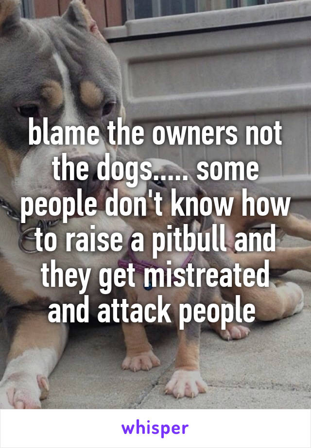 blame the owners not the dogs..... some people don't know how to raise a pitbull and they get mistreated and attack people 