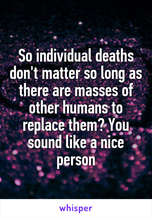 So individual deaths don't matter so long as there are masses of other humans to replace them? You sound like a nice person