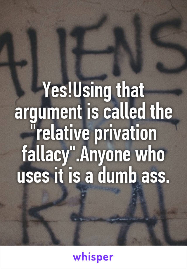 Yes!Using that argument is called the "relative privation fallacy".Anyone who uses it is a dumb ass.