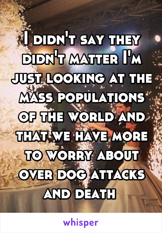 I didn't say they didn't matter I'm just looking at the mass populations of the world and that we have more to worry about over dog attacks and death 