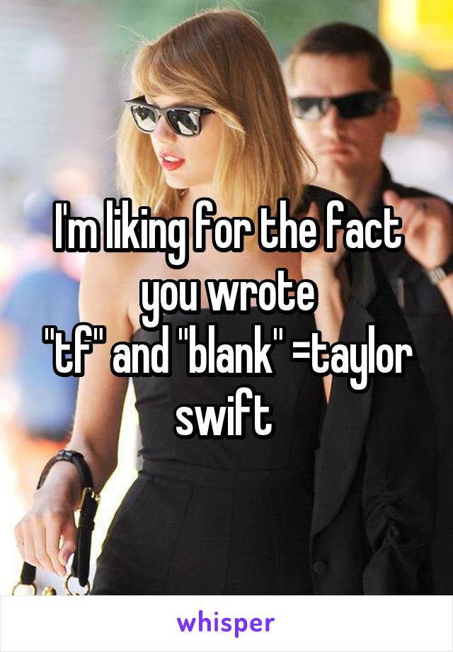 I'm liking for the fact you wrote
"tf" and "blank" =taylor swift 