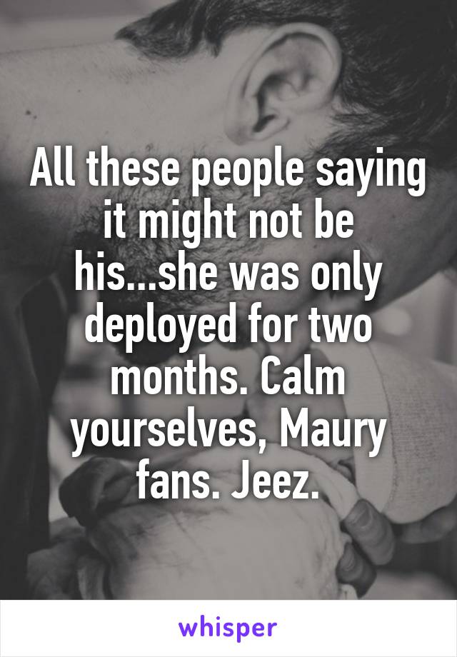 All these people saying it might not be his...she was only deployed for two months. Calm yourselves, Maury fans. Jeez.