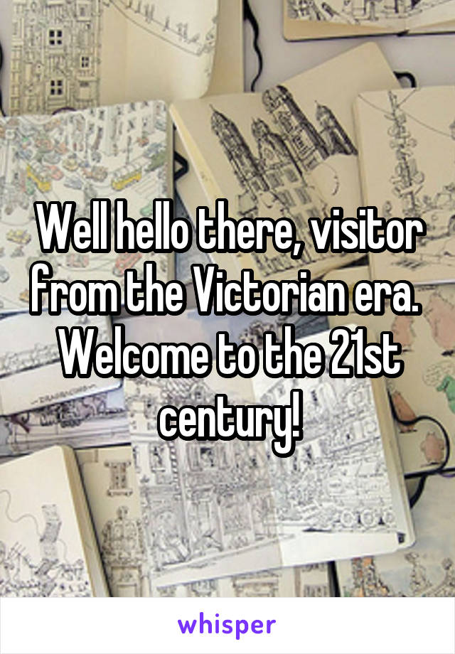 Well hello there, visitor from the Victorian era.  Welcome to the 21st century!