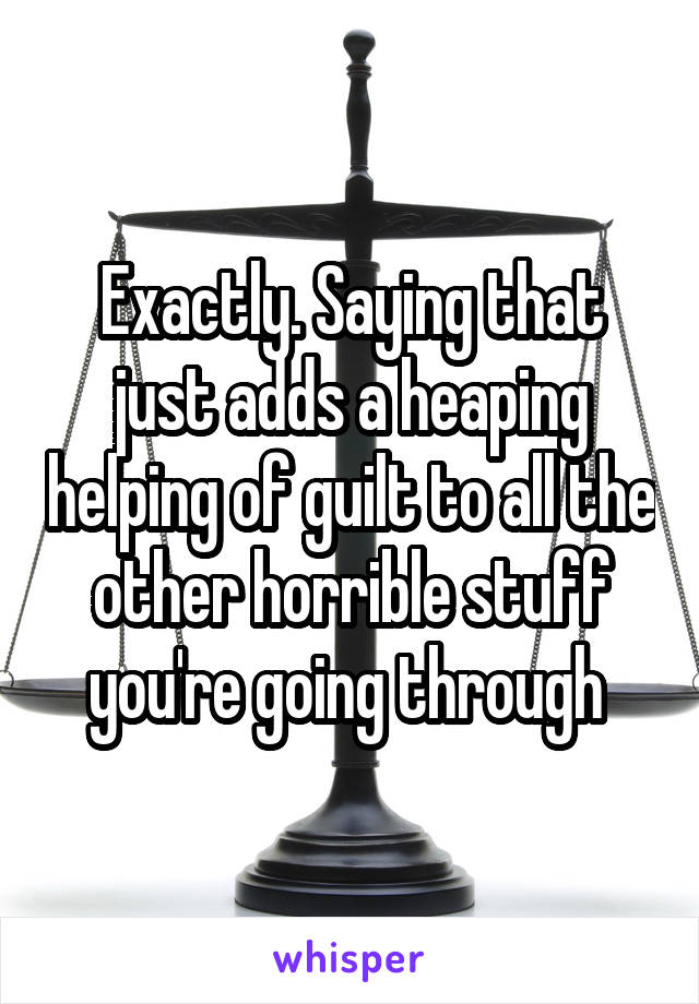 Exactly. Saying that just adds a heaping helping of guilt to all the other horrible stuff you're going through 