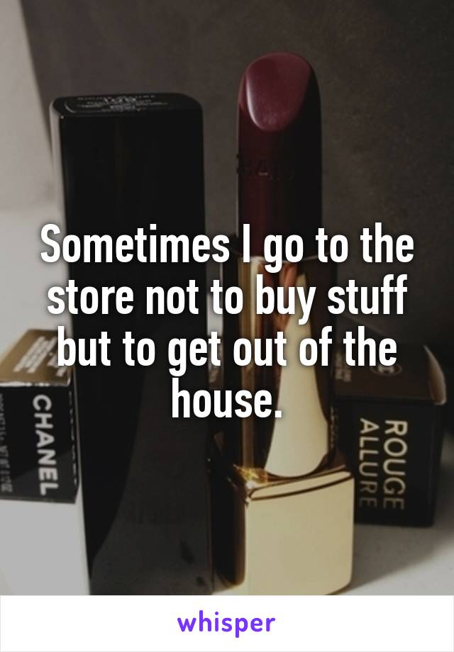 Sometimes I go to the store not to buy stuff but to get out of the house.