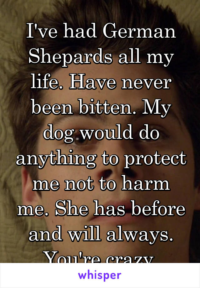 I've had German Shepards all my life. Have never been bitten. My dog would do anything to protect me not to harm me. She has before and will always. You're crazy.