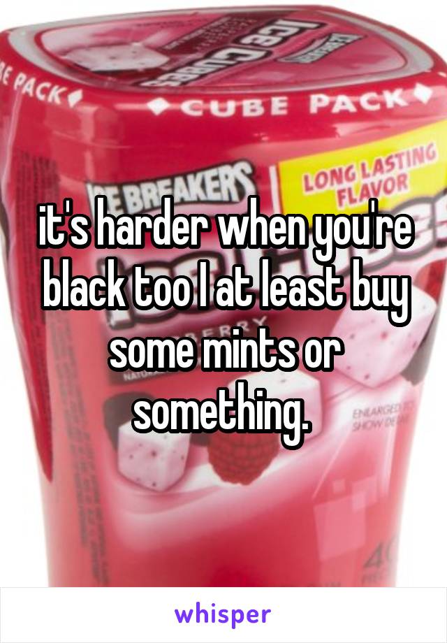 it's harder when you're black too I at least buy some mints or something. 