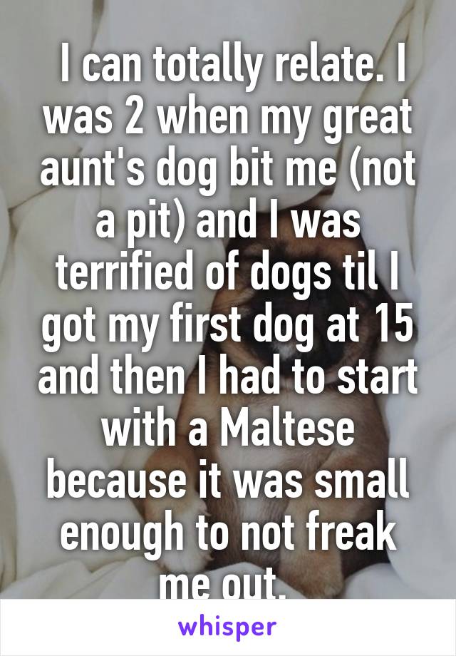  I can totally relate. I was 2 when my great aunt's dog bit me (not a pit) and I was terrified of dogs til I got my first dog at 15 and then I had to start with a Maltese because it was small enough to not freak me out. 