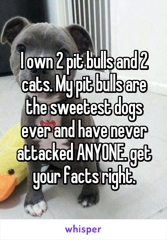 I own 2 pit bulls and 2 cats. My pit bulls are the sweetest dogs ever and have never attacked ANYONE. get your facts right.