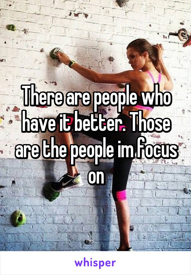 There are people who have it better. Those are the people im focus on