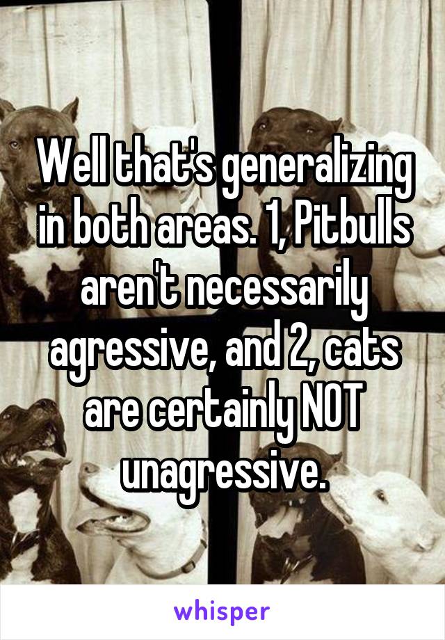 Well that's generalizing in both areas. 1, Pitbulls aren't necessarily agressive, and 2, cats are certainly NOT unagressive.