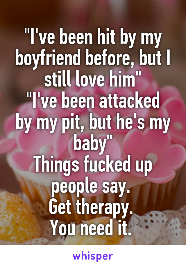 "I've been hit by my boyfriend before, but I still love him"
"I've been attacked by my pit, but he's my baby"
Things fucked up people say. 
Get therapy. 
You need it. 