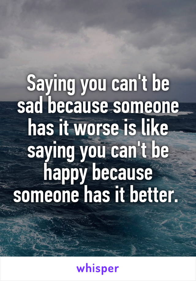 Saying you can't be sad because someone has it worse is like saying you can't be happy because someone has it better. 