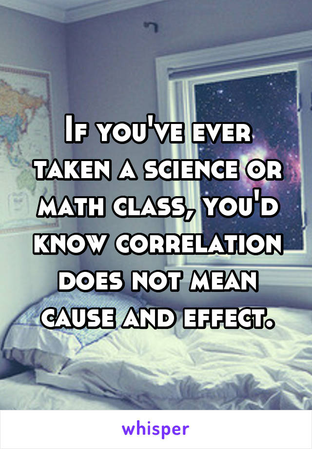 If you've ever taken a science or math class, you'd know correlation does not mean cause and effect.