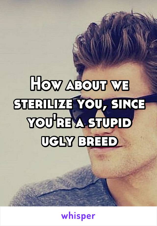 How about we sterilize you, since you're a stupid ugly breed