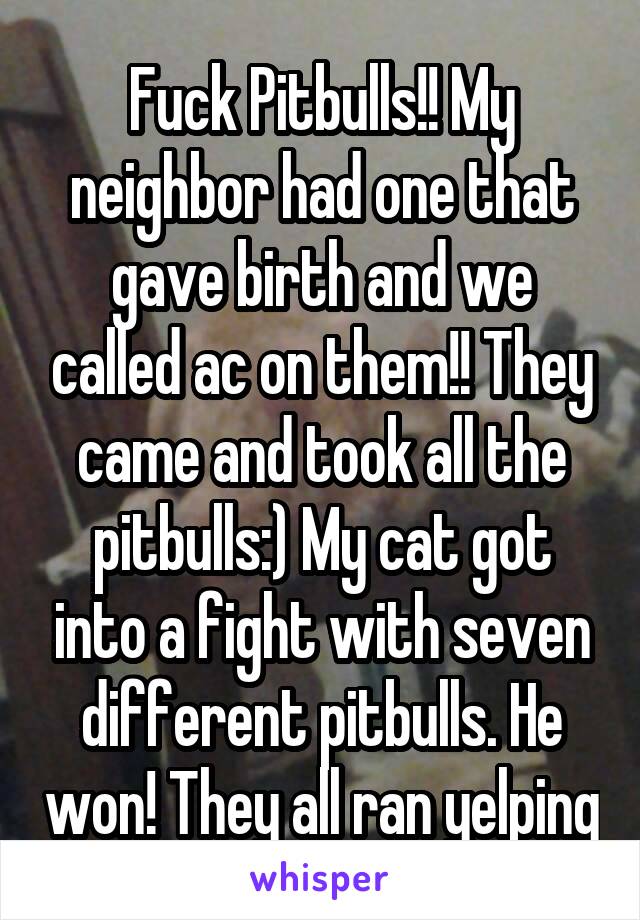 Fuck Pitbulls!! My neighbor had one that gave birth and we called ac on them!! They came and took all the pitbulls:) My cat got into a fight with seven different pitbulls. He won! They all ran yelping