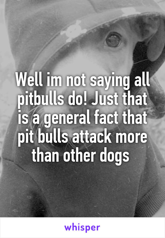 Well im not saying all pitbulls do! Just that is a general fact that pit bulls attack more than other dogs 