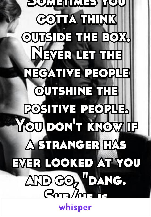 Sometimes you gotta think outside the box. Never let the negative people outshine the positive people. You don't know if a stranger has ever looked at you and go, "dang. She/he is gorgeous!"