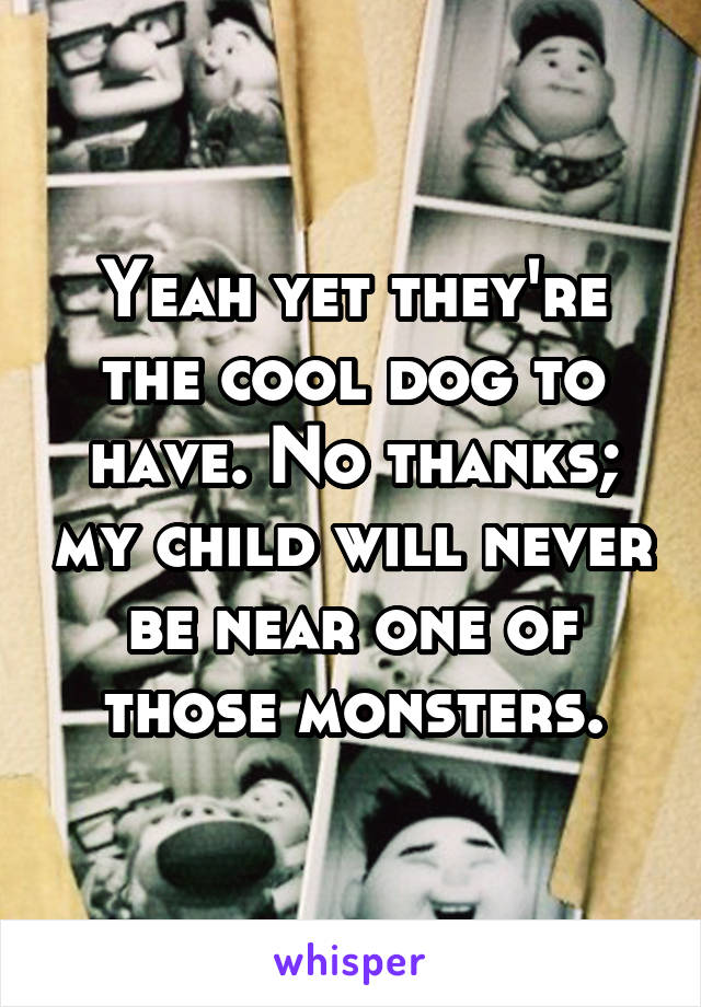 Yeah yet they're the cool dog to have. No thanks; my child will never be near one of those monsters.