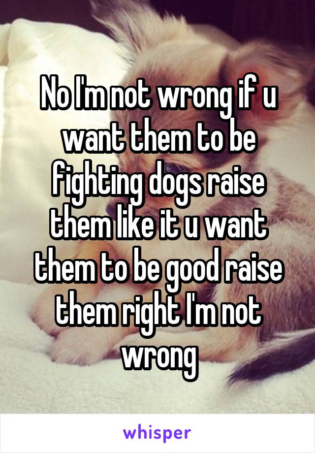 No I'm not wrong if u want them to be fighting dogs raise them like it u want them to be good raise them right I'm not wrong