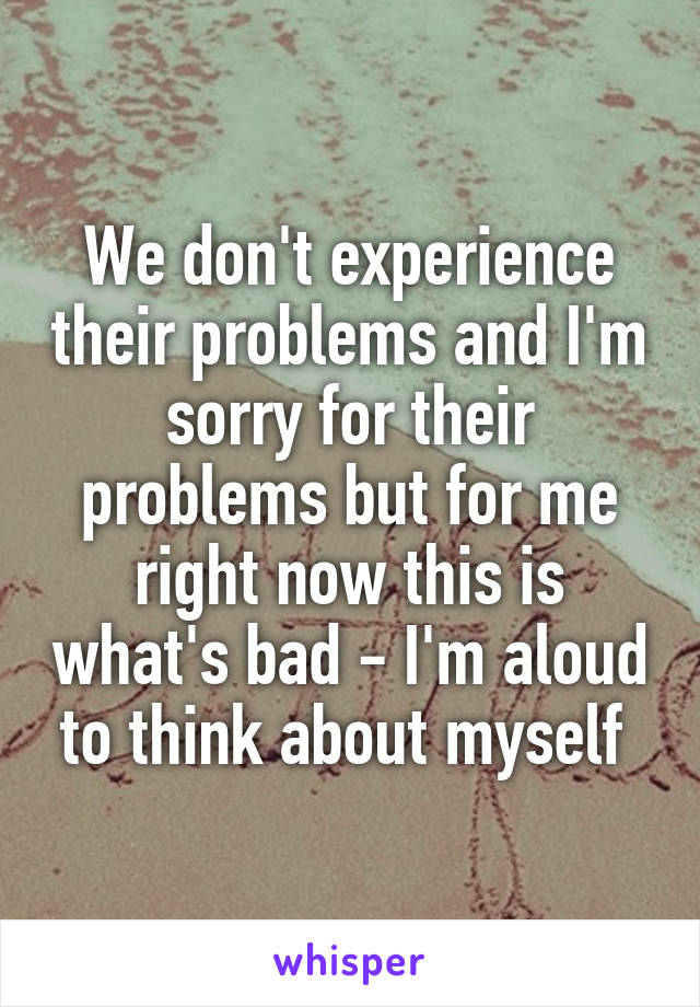 We don't experience their problems and I'm sorry for their problems but for me right now this is what's bad - I'm aloud to think about myself 