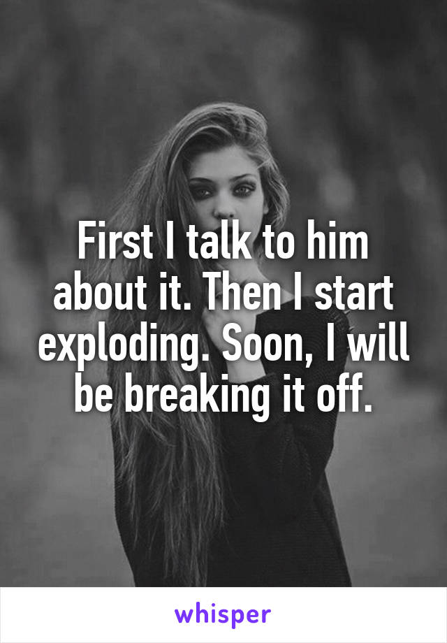 First I talk to him about it. Then I start exploding. Soon, I will be breaking it off.