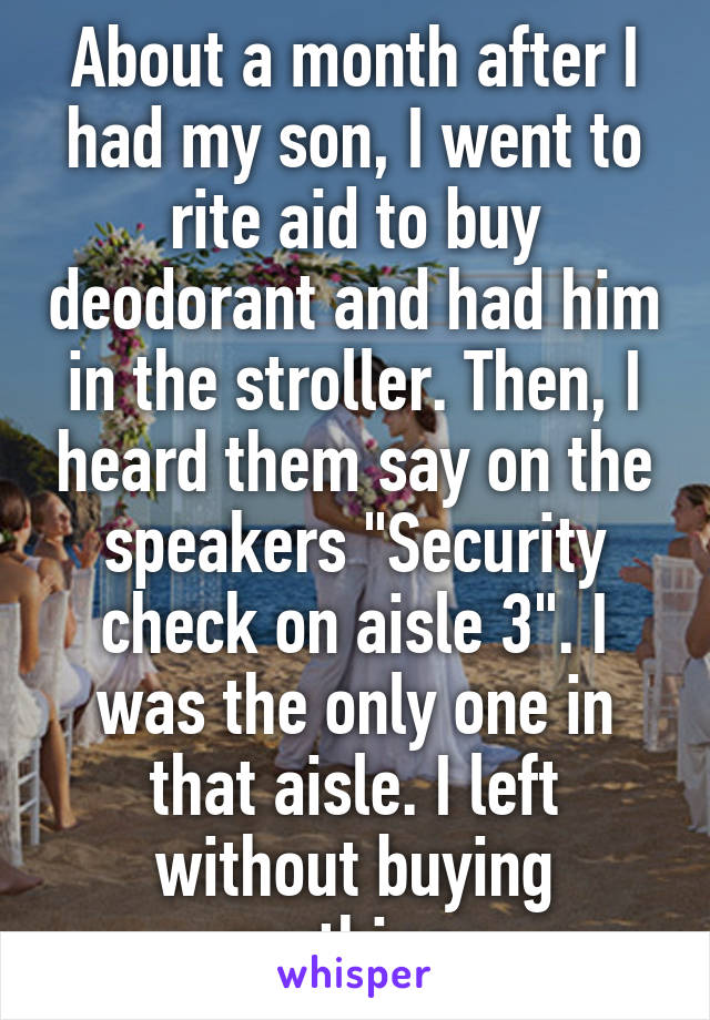 About a month after I had my son, I went to rite aid to buy deodorant and had him in the stroller. Then, I heard them say on the speakers "Security check on aisle 3". I was the only one in that aisle. I left without buying anything. 