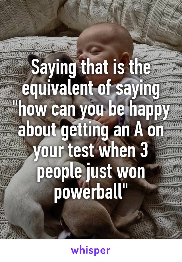 Saying that is the equivalent of saying "how can you be happy about getting an A on your test when 3 people just won powerball"