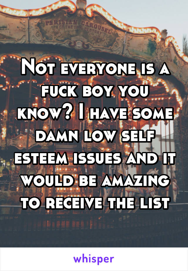 Not everyone is a fuck boy you know? I have some damn low self esteem issues and it would be amazing to receive the list