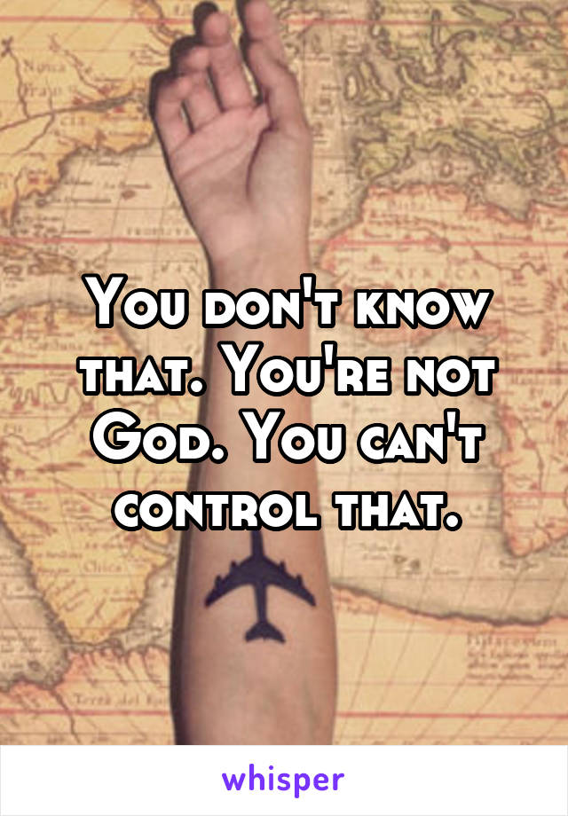 You don't know that. You're not God. You can't control that.