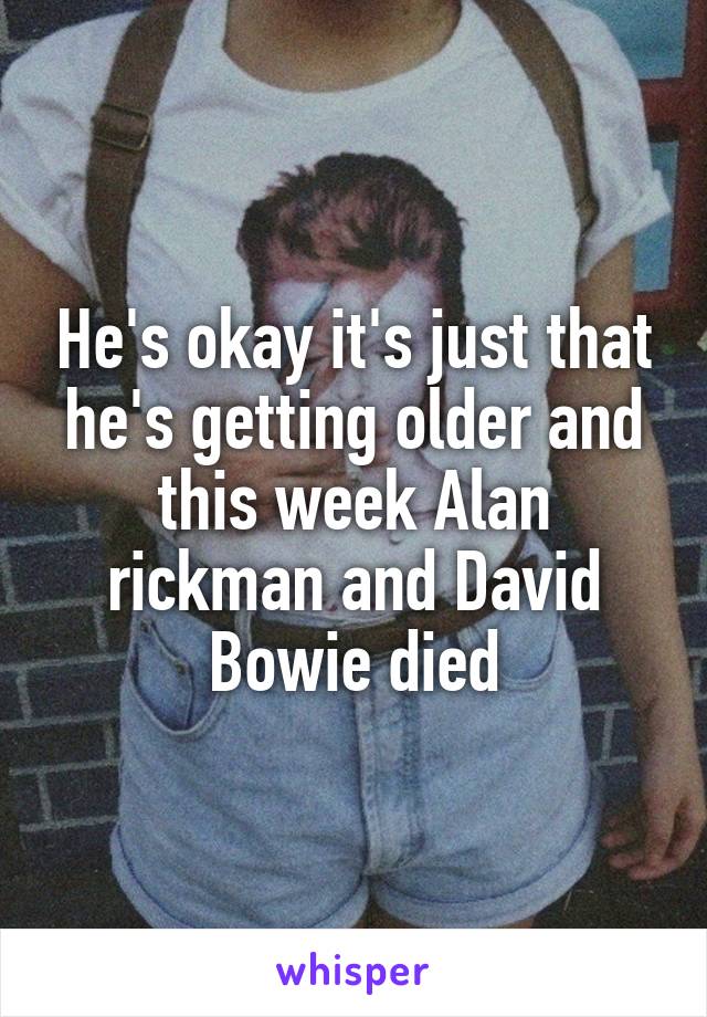 He's okay it's just that he's getting older and this week Alan rickman and David Bowie died