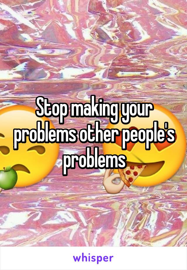 Stop making your problems other people's problems