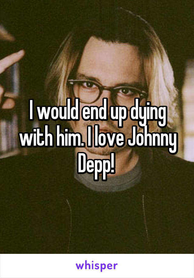 I would end up dying with him. I love Johnny Depp! 