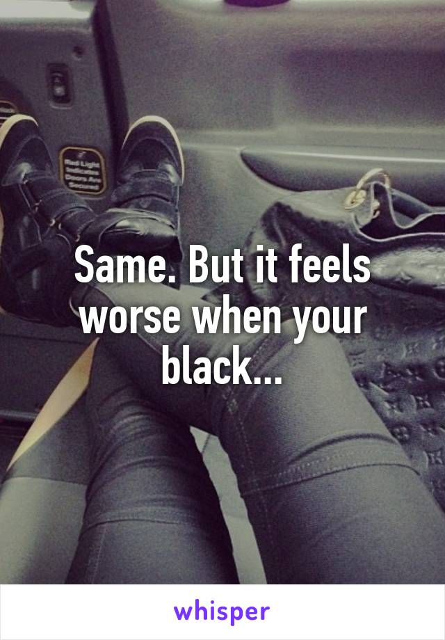 Same. But it feels worse when your black...